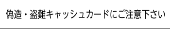 偽造・盗難キャッシュカードにご注意下さい